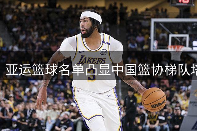 亚运篮球名单凸显中国篮协梯队培养战略