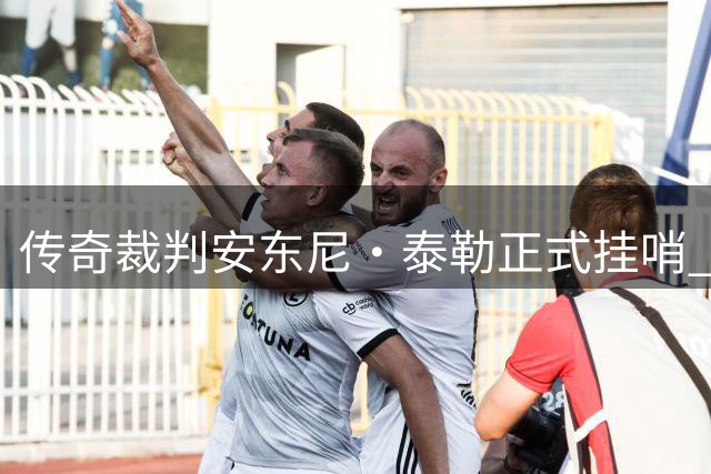传奇裁判安东尼·泰勒正式挂哨 结束20年辉煌执法生涯