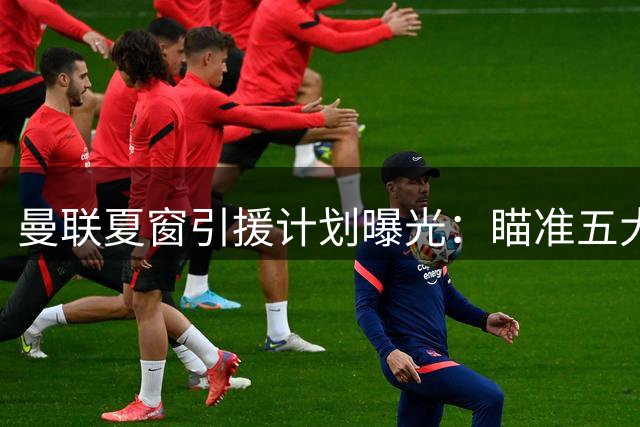 曼联夏窗引援计划曝光：瞄准五大中场悍将 皇马双星成焦点