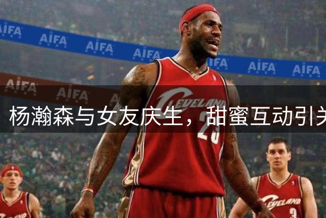 杨瀚森与女友庆生，甜蜜互动引关注