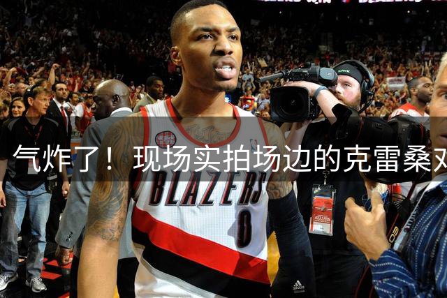 气炸了！现场实拍场边的克雷桑对马宁非常不满