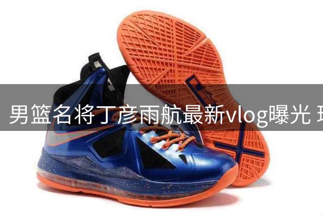 男篮名将丁彦雨航最新vlog曝光 球场动态引球迷热议