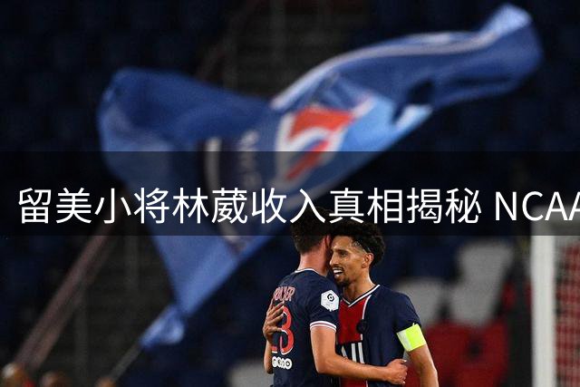 留美小将林葳收入真相揭秘 NCAA商业价值超CBA新秀合同