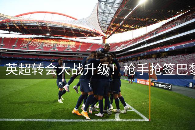 英超转会大战升级！枪手抢签巴黎妖星 曼城强留西班牙铁腰