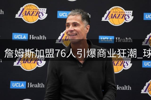 詹姆斯加盟76人引爆商业狂潮 球衣2小时售罄带动费城经济腾飞