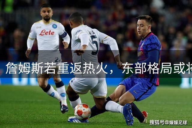 詹姆斯若重返热火，东部格局或将重塑