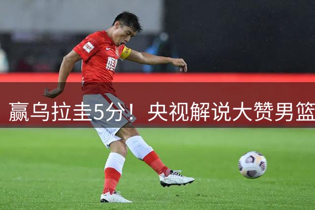 赢乌拉圭5分！央视解说大赞男篮1人：脱胎换骨，有王治郅的影子