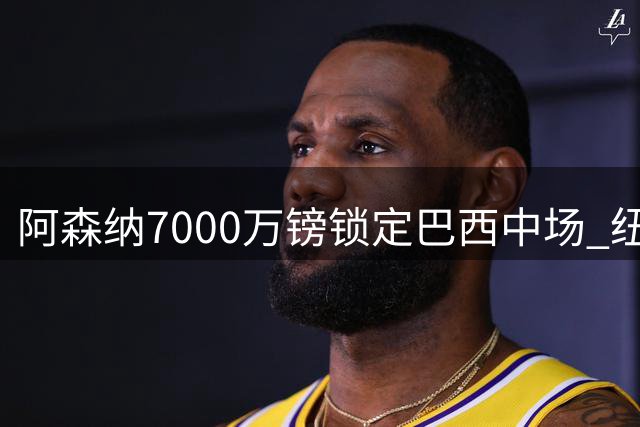 阿森纳7000万镑锁定巴西中场 纽卡拒绝放人态度坚决