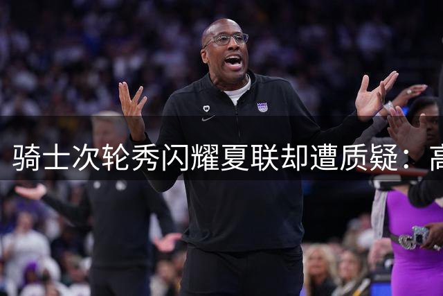 骑士次轮秀闪耀夏联却遭质疑：高光表现能否延续至常规赛？