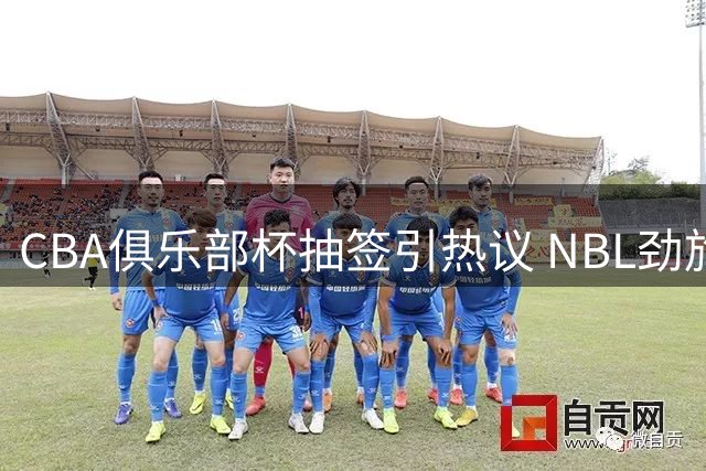 CBA俱乐部杯抽签引热议 NBL劲旅参赛暗藏联赛改革深意