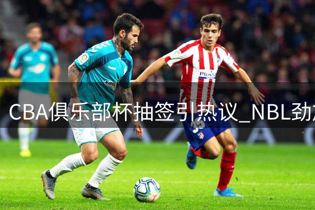 CBA俱乐部杯抽签引热议 NBL劲旅参赛暗藏联赛改革深意